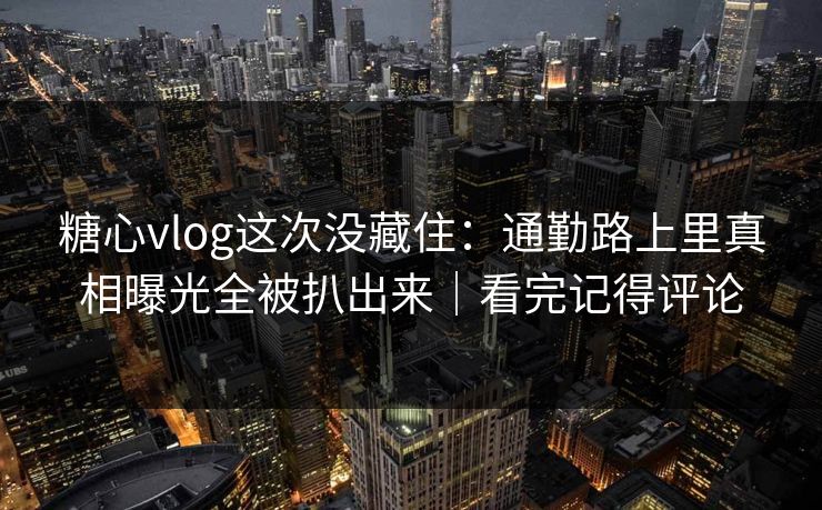 糖心vlog这次没藏住：通勤路上里真相曝光全被扒出来｜看完记得评论  第1张